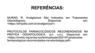 REFERÊNCIAS:
MURAD, R. Analgésicos São Indicados em Tratamentos
Odontológicos. Disponível em:
<https://simpatio.com.br/analgesicos/>.
PROTOCOLOS FARMACOLÓGICOS RECOMENDADOS NA
PRÁTICA ODONTOLÓGICA. [s.l: s.n.]. Disponível em:
<https://croms.org.br/wp-content/uploads/2021/01/protocolos-
farmacologicos-recomendados-na-odontologia.pdf>.
 