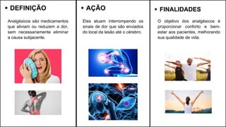 ▪ DEFINIÇÃO
Analgésicos são medicamentos
que aliviam ou reduzem a dor,
sem necessariamente eliminar
a causa subjacente.
▪ AÇÃO ▪ FINALIDADES
Eles atuam interrompendo os
sinais de dor que são enviados
do local da lesão até o cérebro.
O objetivo dos analgésicos é
proporcionar conforto e bem-
estar aos pacientes, melhorando
sua qualidade de vida.
 