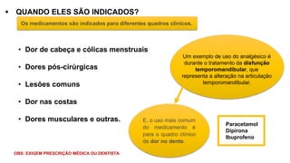 ▪ QUANDO ELES SÃO INDICADOS?
Os medicamentos são indicados para diferentes quadros clínicos.
• Dor de cabeça e cólicas menstruais
• Dores pós-cirúrgicas
• Lesões comuns
• Dor nas costas
• Dores musculares e outras.
Um exemplo de uso do analgésico é
durante o tratamento da disfunção
temporomandibular, que
representa a alteração na articulação
temporomandibular.
E, o uso mais comum
do medicamento é
para o quadro clínico
de dor no dente.
Paracetamol
Dipirona
Ibuprofeno
OBS: EXIGEM PRESCRIÇÃO MÉDICA OU DENTISTA.
 