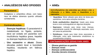 ▪ ANALGÉSICOS NÃO OPIOIDES ▪ AINEs
Paracetamol
Analgésico e antipirético eficaz, com baixo
risco de efeitos adversos quando utilizado
corretamente.
Contraindicações:
• Doenças hepáticas: O paracetamol é
metabolizado no fígado, portanto,
deve ser evitado em pacientes com
insuficiência hepática grave, hepatite
ou doenças hepáticas crônicas.
• Uso excessivo e abuso: Doses
elevadas podem levar a toxicidade
hepática, resultando em falência
hepática
Anti-inflamatórios não esteroides que aliviam a dor, a
inflamação e a febre, como o ibuprofeno e o
naproxeno.
• Ibuprofeno: Muito utilizado para alívio de dores pós-
operatórias, como após extrações dentárias.
• Ácido acetilsalicílico (Aspirina): Usado para dores
leves e como anticoagulante em algumas situações.
• Naproxeno: Indicado para dores mais intensas,
especialmente quando há inflamação associada, como
em casos de periodontite.
• Diclofenaco: Usado para tratar dores associadas a
inflamação, como após tratamentos ortodônticos ou
procedimentos cirúrgicos.
CONTRAINDICAÇÕES GERAIS PARA AINES:
• Úlceras gástricas ou gastrite
• Doenças renais
• Doenças cardiovasculares
• Gravidez (terceiro trimestre)
 