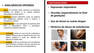 ▪ ANALGÉSICOS OPIOIDES
Ação: Os opioides atuam ativando os receptores
opioides no cérebro e na medula espinhal,
bloqueando os sinais de dor.
Potência: Existem diferentes níveis de potência
dos analgésicos opioides, como a codeína, o
tramadol e a morfina.
Dependência: O uso prolongado de opioides pode
levar à dependência física e psicológica,
requerendo cuidados especiais.
• Tramadol: Usado em casos de dor moderada a
intensa. Embora seja um opioide mais fraco, tem
efeitos sedativos e pode ser utilizado em
algumas cirurgias orais.
• Codeína: Pode ser combinada com paracetamol
para aumentar a eficácia, mas seu uso deve ser
cuidadoso devido ao risco de dependência.
CONTRAINDICAÇÕES:
• Depressão respiratória
• Gravidez (especialmente no final
da gestação)
• Uso de álcool ou outras drogas
• Histórico de abuso de substâncias
 