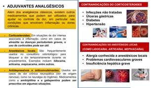 ▪ ADJUVANTES ANALGÉSICOS
Além dos analgésicos clássicos, existem outros
medicamentos que podem ser utilizados para
ajudar no controle da dor, em particular nas
condições que envolvem inflamação ou dores
crônicas.
• Corticosteroides: Em situações de dor intensa
associada à inflamação, como em casos de
alveolite ou doenças periodontais graves, o
uso de corticoides pode ser útil.
• Antidepressivos e anticonvulsivantes: Usados em
casos de dor crônica neuropática (dor de origem
nervosa), como na neuralgia do trigêmeo. Medicamentos
como a amitriptilina e a gabapentina podem ser
prescritos em algumas situações.
• Anestésicos locais: São frequentemente
usados no consultório odontológico para
bloquear a dor temporariamente durante os
procedimentos. Exemplos incluem lidocaína,
articaína, mepivacaína, entre outros.
CONTRAINDICAÇÕES DO CORTICOSTEROIDES
:
• Infecções não tratadas
• Úlceras gástricas
• Diabetes
• Hipertensão
CONTRAINDICAÇÕES DO ANESTÉSICOS LOCAIS
(COMO LIDOCAÍNA, ARTICAÍNA, MEPIVACAÍNA)
• Alergia conhecida a anestésicos locais
• Problemas cardiovasculares graves
• Insuficiência hepática grave
 