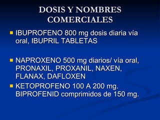 DOSIS Y NOMBRES COMERCIALES IBUPROFENO 800 mg dosis diaria vía oral, IBUPRIL TABLETAS NAPROXENO 500 mg diarios/ vía oral, PRONAXIL, PROXANIL, NAXEN, FLANAX, DAFLOXEN KETOPROFENO 100 A 200 mg. BIPROFENID comprimidos de 150 mg. 