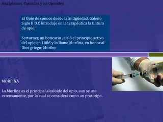 Analgésicos Opioides y no Opioides


           El Opio de conoce desde la antigüedad. Galeno
           Siglo II D.C introdujo en la terapéutica la tintura
           de opio.

           Serturner, un boticario , aisló el principio activo
           del opio en 1806 y lo llamo Morfina, en honor al
           Dios griego: Morfeo




MORFINA

La Morfina es el principal alcaloide del opio, aun se usa
extensamente, por lo cual se considera como un prototipo.
 