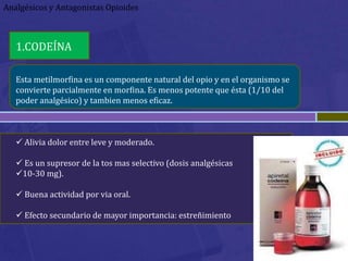Analgésicos y Antagonistas Opioides



   1.CODEÍNA

   Esta metilmorfina es un componente natural del opio y en el organismo se
   convierte parcialmente en morfina. Es menos potente que ésta (1/10 del
   poder analgésico) y tambien menos eficaz.



    Alivia dolor entre leve y moderado.

    Es un supresor de la tos mas selectivo (dosis analgésicas
   10-30 mg).

    Buena actividad por via oral.

    Efecto secundario de mayor importancia: estreñimiento
 