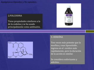 Analgésicos Opioides y No opioides.




      2.FOLCODINA

      Tiene propiedades similares a la
      de la codeína y se ha usado
      principalmente como antitusivo.



                                         3. HEROÍNA

                                         Tres veces más potente que la
                                         morfina y mas liposoluble ,
                                         ingresa en el cerebro más
                                         rapidamente, pero la duración
                                         de la acción es similar.

                                         Se considera euforizante y
                                         adictiva .
 