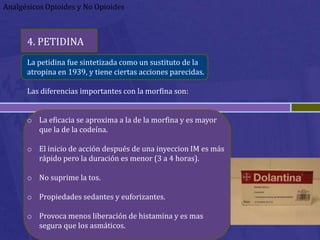 Analgésicos Opioides y No Opioides



      4. PETIDINA
      La petidina fue sintetizada como un sustituto de la
      atropina en 1939, y tiene ciertas acciones parecidas.

      Las diferencias importantes con la morfina son:


      o La eficacia se aproxima a la de la morfina y es mayor
        que la de la codeína.

      o El inicio de acción después de una inyeccion IM es más
        rápido pero la duración es menor (3 a 4 horas).

      o No suprime la tos.

      o Propiedades sedantes y euforizantes.

      o Provoca menos liberación de histamina y es mas
        segura que los asmáticos.
 
