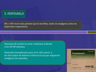 5. FENTANILO


80 y 100 veces más potente que la morfina, tanto en analgesia como en
depresión respiratoria.




Duracion de acción es corta: comienza a decaer
a los 30-40 minutos.

Fentanilo transdérmico para el tx. Del cancer y
de otros tipos de dolores crónicos en px que requieren
analgésia con opioides.
 