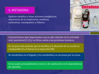 6. METADONA
Opiáceo sintético y tiene acciones analgésicas,
depresoras de la respiración, eméticas,
antitusivas, constipantes y biliares.




Características más importantes son su alta relación en la actividad
oral: parenteral (1:2) y su firme unión a las proteínas tisulares.

Es un poco más potente que la morfina y la duración de su acción es
comparable (4 a 6 horas en la inyección IM).

Se metaboliza en el hígado y los metabolitos se excretan por la orina.


Se ha usado principalmente como tx. de sustitución en la dependencia
de opioides.
 