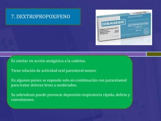 7. DEXTROPROPOXIFENO




Es similar en acción analgésica a la codeína.

Tiene relación de actividad oral parenteral menor.

En algunos paises se expende solo en combinación con paracetamol
para tratar dolores leves a moderados.

Su sobredosis puede provocar depresión respiratoria rápida, delirio y
convulsiones.
 