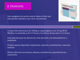 8. TRAMADOL


Este analgésico de acción central calma el dolor por
mecanismos opioides y por otros mecanismos.




La inyección intravenosa de 100mg es equianalgésica con 10 mg IM de
Morfina. La semivida es de 3-5 horas y los efectos duran entre 4 y 6 horas.

Esta indicado para los dolores de corta duración y de intensidad leve y
moderada.

Produce menos depresión respiratoria, sedación, estreñimiento, retención
urinaria.

Efectos adversos son mareos, náuseas, somnolencia, sequedad bucal y
sudoración.
 