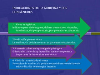 INDICACIONES DE LA MORFINA Y SUS
CONGÉNERES


1. Como analgésicos.
Indicados para el dolor grave, dolores traumáticos, viscerales,
   isquémicos, del posoperatorio, por quemaduras, cáncer, etc.


2.Medicación preanestésica.
La morfina y la petidina se usan en pacientes seleccionados.

3. Anestesia balanceada y analgesia quirúrgica.
El fentanilo, la morfina y la petidina son un componente
    importante de las técnicas anestésicas.

4. Alivio de la ansiedad y el temor
Se emplean la morfina y la petidina especialmente en infarto del
    miocardio y las hemorragias internas
 