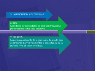 5. INSUFICIENCIA VENTRICULAR


6. TOS.
La codeina o sus sustitutos se usan con frecuencia
para suprimir la tos seca irritativa.


7. DIARREA.
La acción constipante de la codeína se ha usado para
controlar la diarrea y aumentar la consistencia de la
materia fecal en las colostomías.
 