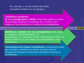 De acuerdo a su mecanismo de acción
     se pueden clasificar en tres grupos :


 Inhibidores periféricos
de las prostaglandinas (AINES): Todos ellos realizan su efecto
farmacológico mediante la inhibición de la enzima ciclo-
oxigenasa I, que interviene en la síntesis de prostaglandinas.


Inhibidores centrales de las prostaglandinas: este grupo
lo componen fundamentalmente el
paracetamol y el metamizol. Actúan selectivamente sobre los
tejidos nerviosos ya que inhiben las prostaglandinas a nivel
hipotalámico.

Inactivadores del receptor sensibilizado: el metamizol, al igual
que la morfina, además de sus efectos centrales, tienen la
propiedad de bloquear la transmisión del impulso doloroso ya
sensibilizado.
 