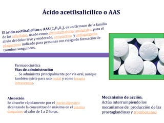 Ácido acetilsalicílico o AAS




    Farmacocinética
    Vías de administración
       Se administra principalmente por vía oral, aunque
    también existe para uso rectal y como terapia
    intravenosa.



Absorción                                                  Mecanismo de acción.
Se absorbe rápidamente por el tracto digestivo             Actúa interrumpiendo los
alcanzando la concentración máxima en el plasma            mecanismos de producción de las
sanguíneo al cabo de 1 a 2 horas.                          prostaglandinas y tromboxanos
 