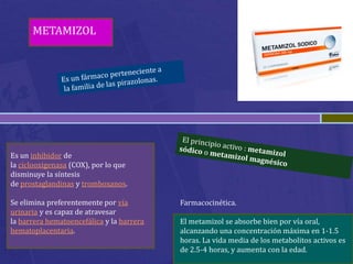 METAMIZOL




Es un inhibidor de
la ciclooxigenasa (COX), por lo que
disminuye la síntesis
de prostaglandinas y tromboxanos.

Se elimina preferentemente por vía         Farmacocinética.
urinaria y es capaz de atravesar
la barrera hematoencefálica y la barrera   El metamizol se absorbe bien por vía oral,
hematoplacentaria.                         alcanzando una concentración máxima en 1-1.5
                                           horas. La vida media de los metabolitos activos es
                                           de 2.5-4 horas, y aumenta con la edad.
 