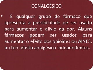 CONALGÉSICO
• É qualquer grupo de fármaco que
apresenta a possibilidade de ser usado
para aumentar o alívio da dor. Alguns
fármacos podem ser usados para
aumentar o efeito dos opioides ou AINES,
ou tem efeito analgésico independentes.
 