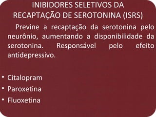 INIBIDORES SELETIVOS DA
RECAPTAÇÃO DE SEROTONINA (ISRS)
Previne a recaptação da serotonina pelo
neurônio, aumentando a disponibilidade da
serotonina. Responsável pelo efeito
antidepressivo.
• Citalopram
• Paroxetina
• Fluoxetina
 