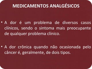 MEDICAMENTOS ANALGÉSICOS
• A dor é um problema de diversos casos
clínicos, sendo o sintoma mais preocupante
de qualquer problema clínico.
• A dor crônica quando não ocasionada pelo
câncer é, geralmente, de dois tipos.
 
