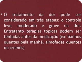 • O tratamento da dor pode ser
considerado em três etapas: o controle
leve, moderado e grave da dor.
Entretanto terapias tópicas podem ser
tentadas antes da medicação (ex: banhos
quentes pela manhã, almofadas quentes
ou cremes)
 