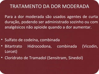 TRATAMENTO DA DOR MODERADA
Para a dor moderada são usados agentes de curta
duração, podendo ser administrado sozinho ou com
analgésicos não apioide quando a dor aumentar.
• Sulfato de codeína, combinada
• Bitartrato Hidrocodona, combinada (Vicodin,
Lorcet)
• Cloridrato de Tramadol (Sensitram, Sinedol)
 