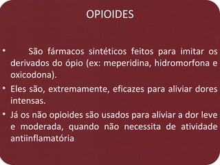 OPIOIDES
• São fármacos sintéticos feitos para imitar os
derivados do ópio (ex: meperidina, hidromorfona e
oxicodona).
• Eles são, extremamente, eficazes para aliviar dores
intensas.
• Já os não opioides são usados para aliviar a dor leve
e moderada, quando não necessita de atividade
antiinflamatória
 