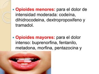  Opioides menores: para el dolor de
intensidad moderada: codeína,
dihidrocodeina, dextropropoxifeno y
tramadol.
 Opioides mayores: para el dolor
intenso: buprenorfina, fentanilo,
metadona, morfina, pentazocina y
petidina.
 