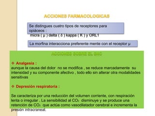 Se distingues cuatro tipos de receptores para
opiáceos :
micra ( µ ) delta ( δ ) kappa ( Ƙ ) y ORL1
La morfina interacciona preferente mente con el receptor µ
 Analgesia :
aunque la causa del dolor no se modifica , se reduce marcadamente su
intensidad y su componente afectivo , todo ello sin alterar otra modalidades
sensitivas
 Depresión respiratoria :
Se caracteriza por una reducción del volumen corriente, con respiración
lenta o irregular . La sensibilidad al CO2 disminuye y se produce una
retención de CO2 que actúa como vasodilatador cerebral e incrementa la
presión intracraneal.
 