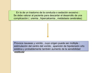 En la de un trastorno de la conducta o sedación excesivo :
Se debe valorar al paciente para descartar el desarrollo de una
complicación ( uremia , hipercalcemia , metástasis cerebrales)
Provoca nauseas y vomito , cuyo origen puede ser múltiple :
estimulación del centro del vomito , aparición de hipotensión orto
estática y probablemente también aumento de la sensibilidad
vestibular
 