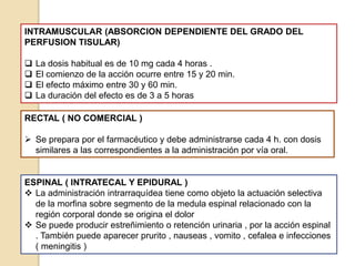 INTRAMUSCULAR (ABSORCION DEPENDIENTE DEL GRADO DEL
PERFUSION TISULAR)
 La dosis habitual es de 10 mg cada 4 horas .
 El comienzo de la acción ocurre entre 15 y 20 min.
 El efecto máximo entre 30 y 60 min.
 La duración del efecto es de 3 a 5 horas
RECTAL ( NO COMERCIAL )
 Se prepara por el farmacéutico y debe administrarse cada 4 h. con dosis
similares a las correspondientes a la administración por vía oral.
ESPINAL ( INTRATECAL Y EPIDURAL )
 La administración intrarraquídea tiene como objeto la actuación selectiva
de la morfina sobre segmento de la medula espinal relacionado con la
región corporal donde se origina el dolor
 Se puede producir estreñimiento o retención urinaria , por la acción espinal
. También puede aparecer prurito , nauseas , vomito , cefalea e infecciones
( meningitis )
 