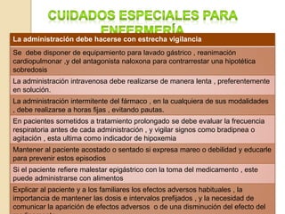 La administración debe hacerse con estrecha vigilancia
Se debe disponer de equipamiento para lavado gástrico , reanimación
cardiopulmonar ,y del antagonista naloxona para contrarrestar una hipotética
sobredosis
La administración intravenosa debe realizarse de manera lenta , preferentemente
en solución.
La administración intermitente del fármaco , en la cualquiera de sus modalidades
, debe realizarse a horas fijas , evitando pautas.
En pacientes sometidos a tratamiento prolongado se debe evaluar la frecuencia
respiratoria antes de cada administración , y vigilar signos como bradipnea o
agitación , esta ultima como indicador de hipoxemia
Mantener al paciente acostado o sentado si expresa mareo o debilidad y educarle
para prevenir estos episodios
Si el paciente refiere malestar epigástrico con la toma del medicamento , este
puede administrarse con alimentos
Explicar al paciente y a los familiares los efectos adversos habituales , la
importancia de mantener las dosis e intervalos prefijados , y la necesidad de
comunicar la aparición de efectos adversos o de una disminución del efecto del
 