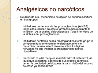Analgésicos no narcóticos
 De acuerdo a su mecanismo de acción se pueden clasificar
en tres grupos:
1. Inhibidores periféricos de las prostaglandinas (AINES):
todos ellos realizan su efecto farmacológico mediante la
inhibición de la enzima ciclooxigenasa I, que interviene en
la síntesis de prostaglandinas.
2. Inhibidores centrales de las prostaglandinas: este grupo lo
componen fundamentalmente el paracetamol y el
metamizol, actúan selectivamente sobre los tejidos
nerviosos ya que inhiben la prostaglandina a nivel
hipotalámico.
3. Inactivado res del receptor sensibilizado: el metamizol, al
igual que la morfina, además de sus efectos centrales,
tienen la propiedad de bloquear la transmisión del impulso
doloroso ya sensibilizado.
 