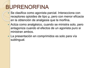 BUPRENORFINA
 Se clasifica como agonista parcial. Interacciona con
receptores opioides de tipo µ, pero con menor eficacia
en la obtención de analgesia que la morfina.
 Actúa como analgésico, cuando se ministra solo, pero
antagoniza cuando el efectos de un agonista puro si
ministran ambos.
 La presentación en comprimidos es solo para vía
sublingual.
 