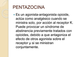 PENTAZOCINA
 Es un agonista-antagonista opioide,
actúa como analgésico cuando se
ministra solo, por acción al receptor Ƙ.
Puede provocar un síndrome de
abstinencia previamente tratados con
opioides, debido a que antagoniza el
efecto de otros agonista sobre el
receptor µ si se ministran
conjuntamente.
 