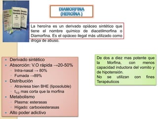 La heroína es un derivado opiáceo sintético que
tiene el nombre químico de diacetilmorfina o
Diamorfina. Es el opiáceo ilegal más utilizado como
droga de abuso.
 Derivado sintético
 Absorción: V.O rápida →20-50%
◦ Intra-nasal → 80%
◦ Fumada →89%
 Distribución
◦ Atraviesa bien BHE (liposoluble)
◦ t1/2: mas corta que la morfina
 Metabolismo
◦ Plasma: esterasas
◦ Hígado: carboxiesterasas
 Alto poder adictivo
De dos a diez mas potente que
la Morfina, con menos
capacidad inductora del vomito y
de hipotensión.
No se utilizan con fines
Terapéuticos
 