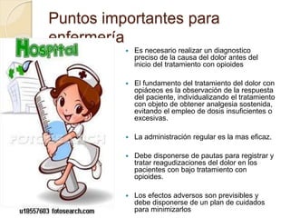 Puntos importantes para
enfermería
 Es necesario realizar un diagnostico
preciso de la causa del dolor antes del
inicio del tratamiento con opioides
 El fundamento del tratamiento del dolor con
opiáceos es la observación de la respuesta
del paciente, individualizando el tratamiento
con objeto de obtener analgesia sostenida,
evitando el empleo de dosis insuficientes o
excesivas.
 La administración regular es la mas eficaz.
 Debe disponerse de pautas para registrar y
tratar reagudizaciones del dolor en los
pacientes con bajo tratamiento con
opioides.
 Los efectos adversos son previsibles y
debe disponerse de un plan de cuidados
para minimizarlos
 