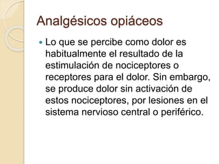 Analgésicos opiáceos
 Lo que se percibe como dolor es
habitualmente el resultado de la
estimulación de nociceptores o
receptores para el dolor. Sin embargo,
se produce dolor sin activación de
estos nociceptores, por lesiones en el
sistema nervioso central o periférico.
 