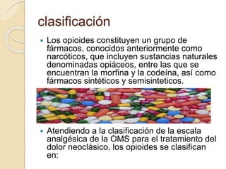 clasificación
 Los opioides constituyen un grupo de
fármacos, conocidos anteriormente como
narcóticos, que incluyen sustancias naturales
denominadas opiáceos, entre las que se
encuentran la morfina y la codeína, así como
fármacos sintéticos y semisinteticos.
 Atendiendo a la clasificación de la escala
analgésica de la OMS para el tratamiento del
dolor neoclásico, los opioides se clasifican
en:
 