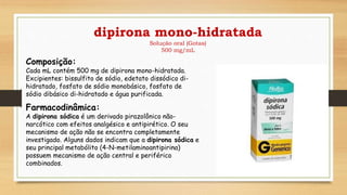 dipirona mono-hidratada
Solução oral (Gotas)
500 mg/mL
Composição:
Cada mL contém 500 mg de dipirona mono-hidratada.
Excipientes: bissulfito de sódio, edetato dissódico di-
hidratado, fosfato de sódio monobásico, fosfato de
sódio dibásico di-hidratado e água purificada.
Farmacodinâmica:
A dipirona sódica é um derivado pirazolônico não-
narcótico com efeitos analgésico e antipirético. O seu
mecanismo de ação não se encontra completamente
investigado. Alguns dados indicam que a dipirona sódica e
seu principal metabólito (4-N-metilaminoantipirina)
possuem mecanismo de ação central e periférico
combinados.
 