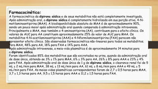 Farmacocinética:
A farmacocinética da dipirona sódica e de seus metabólitos não está completamente investigada,
Após administração oral, a dipirona sódica é completamente hidrolisada em sua porção ativa, 4-N-
metilaminoantipirina (MAA). A biodisponibilidade absoluta do MAA é de aproximadamente 90%,
sendo um pouco maior após administração oral quando comparada à administração intravenosa.
Principalmente o MAA, mas também o 4-aminoantipirina (AA), contribuem para o efeito clínico. Os
valores de AUC para AA constituem aproximadamente 25% do valor de AUC para MAA. Os
metabólitos 4-N-acetilaminoantipirina (AAA) e 4-Nformilaminoantipirina (FAA) parecem não
apresentar efeito clínico. São observadas farmacocinética não-lineares para todos os metabólitos.
Para MAA, 48% para AA, 18% para FAA e 14% para AAA.
Após administração intravenosa, a meia-vida plasmática é de aproximadamente 14 minutos para
a dipirona sódica.
Foram identificados 85% dos metabólitos que são excretados na urina, quando da administração oral
de dose única, obtendo-se 3% ± 1% para MAA, 6% ± 3% para AA, 26% ± 8% para AAA e 23% ± 4%
para FAA. Após administração oral de dose única de 1 g de dipirona sódica, o clearance renal foi de 5
mL ± 2 mL/min para MAA, 38 mL ± 13 mL/min para AA, 61 mL ± 8 mL/min para AAA e 49 mL ± 5
mL/min para FAA. As meias-vidas plasmáticas correspondentes foram de 2,7 ± 0,5 horas para MAA,
3,7 ± 1,3 horas para AA, 9,5 ± 1,5 horas para AAA e 11,2 ± 1,5 horas para FAA.
 