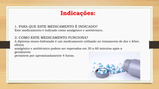 Indicações:
1. PARA QUE ESTE MEDICAMENTO É INDICADO?
Este medicamento é indicado como analgésico e antitérmico.
2. COMO ESTE MEDICAMENTO FUNCIONA?
A dipirona mono-hidratada é um medicamento utilizado no tratamento de dor e febre.
efeitos
analgésico e antitérmico podem ser esperados em 30 a 60 minutos após a
geralmente
persistem por aproximadamente 4 horas.
 