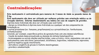 Contraindicações:
Este medicamento é contraindicado para menores de 3 meses de idade ou pesando menos de
5 kg.
Este medicamento não deve ser utilizado por mulheres grávidas sem orientação médica ou do
cirurgião-dentista. Informe imediatamente seu médico em caso de suspeita de gravidez.
Dipirona mono-hidratada não deve ser utilizada caso você tenha:
- alergia ou intolerância à dipirona mono-hidratada ou a qualquer um dos componentes da
formulação ou
a outras pirazolonas (ex. fenazona, propifenazona) ou a pirazolidinas (ex. fenilbutazona,
oxifembutazona)
incluindo, por exemplo, experiência prévia de agranulocitose com uma dessas substâncias;
- função da medula óssea prejudicada ou doenças do sistema hematopoiético;
- broncoespasmo ou outras reações anafilactoides, como urticária, rinite, angioedema com uso de
medicamentos como salicilatos, paracetamol, diclofenaco, ibuprofeno, indometacina, naproxeno;
- porfiria hepática aguda intermitente;
- deficiência congênita da glicose-6-fosfato-desidrogenase;
- gravidez e amamentação.
 