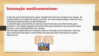 Interação medicamentosa:
A dipirona mono-hidratada pode causar redução dos níveis de ciclosporina no sangue. As
concentrações da ciclosporina devem, portanto, ser monitoradas quando a dipirona mono-
hidratada é administrada concomitantemente.
A administração concomitante de dipirona mono-hidratada com metotrexato pode
aumentar a toxicidade sanguínea do metotrexato particularmente em pacientes idosos.
Portanto, esta combinação deve ser evitada.
Não há dados disponíveis até o momento sobre a interação entre alimentos e dipirona
mono-hidratada nem sobre a interferência de dipirona mono-hidratada em exames
laboratoriais.
 