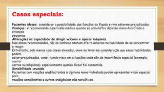 Casos especiais:
Pacientes idosos: considerar a possibilidade das funções do fígado e rins estarem prejudicadas.
Crianças: é recomendada supervisão médica quando se administra dipirona mono-hidratada a
crianças
pequenas.
Alterações na capacidade de dirigir veículos e operar máquinas
Nas doses recomendadas, não se conhece nenhum efeito adverso na habilidade de se concentrar
e reagir.
Entretanto, pelo menos com doses elevadas, deve-se levar em consideração que essas habilidades
podem
estar prejudicadas, constituindo risco em situações onde são de importância especial (exemplo,
operar
carros ou máquinas), especialmente quando álcool foi consumido.
Sensibilidade cruzada
Pacientes com reações anafilactoides à dipirona mono-hidratada podem apresentar risco especial
para
reações semelhantes a outros analgésicos não narcóticos.
 