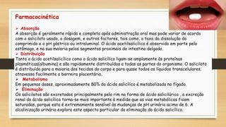 Farmacocinética
 Absorção
A absorção é geralmente rápida e completa após administração oral mas pode variar de acordo
com o salicilato usado, a dosagem, e outros factores, tais como, a taxa da dissolução do
comprimido e o pH gástrico ou intraluminal. O ácido acetilsalicílico é absorvido em parte pelo
estômago, e na sua maioria pelos segmentos proximais do intestino delgado.
 Distribuição
Tanto o ácido acetilsalicílico como o ácido salicílico ligam-se amplamente às proteínas
plasmáticas(albumina) e são rapidamente distribuídos a todas as partes do organismo. O salicilato
é distribuído para a maioria dos tecidos do corpo e para quase todos os líquidos transcelulares;
atravessa facilmente a barreira placentária.
 Metabolismo
Em pequenas doses, aproximadamente 80% do ácido salicílico é metabolizado no fígado.
 Eliminação
Os salicilatos são excretados principalmente pelo rim na forma de ácido salicilúrico , a excreção
renal do ácido salicílico torna-se mais importante à medida que as vias metabólicas ficam
saturadas, porque esta é extremamente sensível às mudanças de pH urinário acima de 6. A
alcalinização urinária explora este aspecto particular da eliminação do ácido salicílico.
 