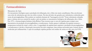 Farmacodinâmica
Mecanismo de Ação
Os mecanismos biológicos para a produção de inflamação, dor e febre são muito semelhantes. Elas envolveram
uma série de substâncias que têm um efeito comum. Na área da lesão são gerados por substâncias conhecidas pelo
nome de prostaglandinas. Eles podem ser também chamam de "mensageiros de dor." Estas substâncias relatadas
para o sistema nervoso central do assalto e pôr em prática os mecanismos biológicos da inflamação, dor e febre.
Em 1971, o farmacologista britânico John Robert Vane mostrou que os atos de aspirina para romper estes
mecanismos de produção de prostaglandinas e tromboxanos. Assim, graças à utilização da aspirina restaura a
temperatura normal do corpo e alivia a dor. A capacidade da aspirina para suprimir a produção de prostaglandinas
e tromboxanos é devido a inactivação irreversível da ciclo-oxigenase, uma enzima necessária para a síntese destas
moléculas pró-inflamatórias. A ação de acetilação aspirina produz um resíduo de serina no sítio ativo da COX.
 