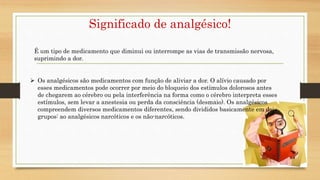 Significado de analgésico!
É um tipo de medicamento que diminui ou interrompe as vias de transmissão nervosa,
suprimindo a dor.
 Os analgésicos são medicamentos com função de aliviar a dor. O alívio causado por
esses medicamentos pode ocorrer por meio do bloqueio dos estímulos dolorosos antes
de chegarem ao cérebro ou pela interferência na forma como o cérebro interpreta esses
estímulos, sem levar a anestesia ou perda da consciência (desmaio). Os analgésicos
compreendem diversos medicamentos diferentes, sendo divididos basicamente em dois
grupos: ao analgésicos narcóticos e os não-narcóticos.
 