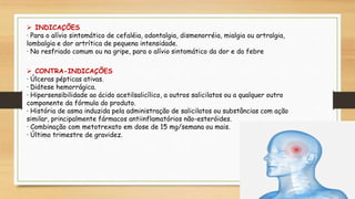  INDICAÇÕES
· Para o alívio sintomático de cefaléia, odontalgia, dismenorréia, mialgia ou artralgia,
lombalgia e dor artrítica de pequena intensidade.
· No resfriado comum ou na gripe, para o alívio sintomático da dor e da febre
 CONTRA-INDICAÇÕES
· Úlceras pépticas ativas.
· Diátese hemorrágica.
· Hipersensibilidade ao ácido acetilsalicílico, a outros salicilatos ou a qualquer outro
componente da fórmula do produto.
· História de asma induzida pela administração de salicilatos ou substâncias com ação
similar, principalmente fármacos antiinflamatórios não-esteróides.
· Combinação com metotrexato em dose de 15 mg/semana ou mais.
· Último trimestre de gravidez.
 