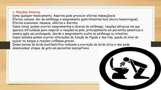  Reações Adveras
Como qualquer medicamento, Aspirina pode provocar efeitos indesejáveis:
Efeitos comuns: dor de estômago e sangramento gastrintestinal leve (micro-hemorragias).
Efeitos ocasionais: náuseas, vômitos e diarréia.
Casos raros: podem ocorrer sangramentos e úlceras do estômago, reações alérgicas em que
aparece dificuldade para respirar e reações na pele, principalmente em pacientes asmáticos e
anemia após uso prolongado, devida a sangramento oculto no estômago ou intestino.
Casos isolados podem ocorrer alterações da função do fígado e dos rins, queda do nível de
açúcar no sangue e reações cutâneas graves.
Doses baixas de ácido acetilsalicílico reduzem a excreção de ácido úrico e isso pode
desencadear ataque de gota em pacientes susceptíveis.
 