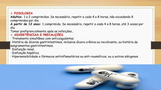  POSOLOGIA
Adultos: 1 a 2 comprimidos. Se necessário, repetir a cada 4 a 8 horas, não excedendo 8
comprimidos por dia.
A partir de 12 anos: 1 comprimido. Se necessário, repetir a cada 4 a 8 horas, até 3 vezes por
dia.
Tomar preferencialmente após as refeições..
 ADVERTÊNCIAS E PRECAUÇÕES
· Tratamento simultâneo com anticoagulantes.
· História de úlceras gastrintestinais, inclusive úlcera crônica ou recidivante, ou história de
sangramentos gastrintestinais.
· Disfunção renal.
· Disfunção hepática.
· Hipersensibilidade a fármacos antiinflamatórios ou anti-reumáticos, ou a outros alérgenos.
 